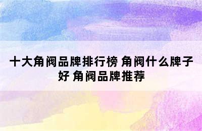 十大角阀品牌排行榜 角阀什么牌子好 角阀品牌推荐